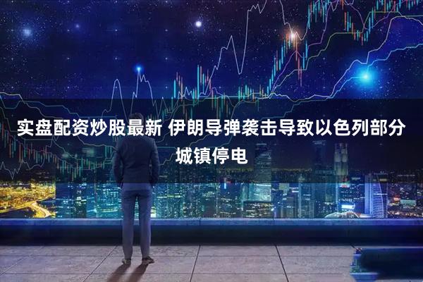 实盘配资炒股最新 伊朗导弹袭击导致以色列部分城镇停电