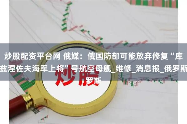 炒股配资平台网 俄媒：俄国防部可能放弃修复“库兹涅佐夫海军上将”号航空母舰_维修_消息报_俄罗斯