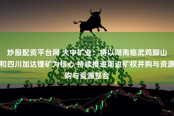 炒股配资平台网 大中矿业：将以湖南临武鸡脚山锂矿和四川加达锂矿为核心 持续推进周边矿权并购与资源整合