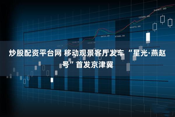 炒股配资平台网 移动观景客厅发车 “星光·燕赵号”首发京津冀