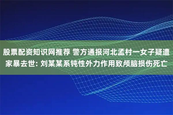 股票配资知识网推荐 警方通报河北孟村一女子疑遭家暴去世: 刘某某系钝性外力作用致颅脑损伤死亡