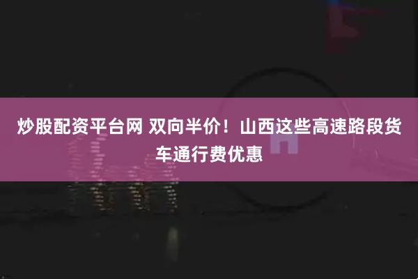 炒股配资平台网 双向半价！山西这些高速路段货车通行费优惠