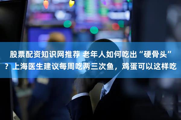 股票配资知识网推荐 老年人如何吃出“硬骨头”？上海医生建议每周吃两三次鱼，鸡蛋可以这样吃