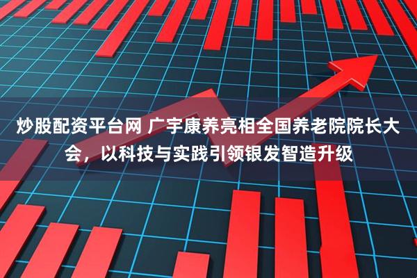 炒股配资平台网 广宇康养亮相全国养老院院长大会，以科技与实践引领银发智造升级