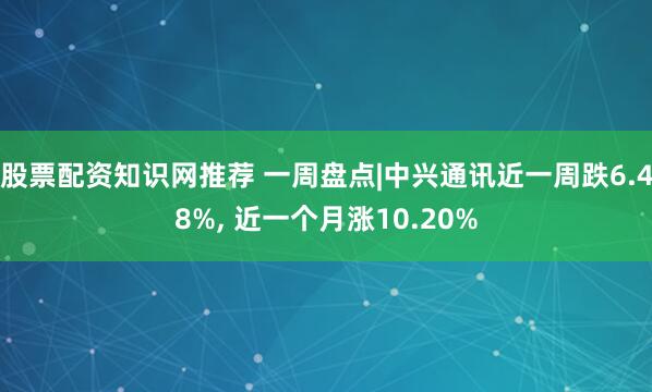 股票配资知识网推荐 一周盘点|中兴通讯近一周跌6.48%, 近一个月涨10.20%