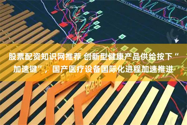 股票配资知识网推荐 创新型健康产品供给按下“加速键”，国产医疗设备国际化进程加速推进