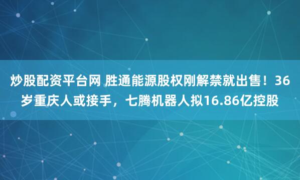 炒股配资平台网 胜通能源股权刚解禁就出售！36岁重庆人或接手，七腾机器人拟16.86亿控股