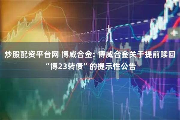 炒股配资平台网 博威合金: 博威合金关于提前赎回“博23转债”的提示性公告